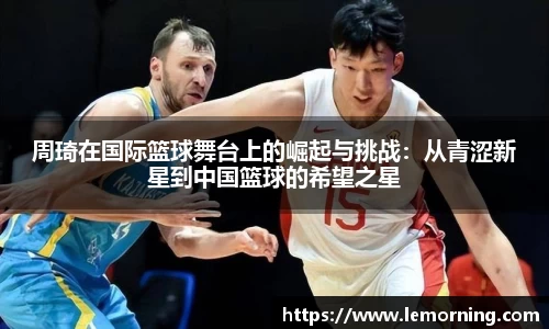 周琦在国际篮球舞台上的崛起与挑战：从青涩新星到中国篮球的希望之星